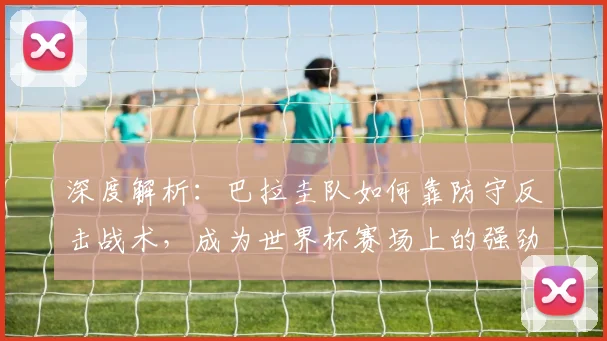 深度解析：巴拉圭队如何靠防守反击战术，成为世界杯赛场上的强劲黑马