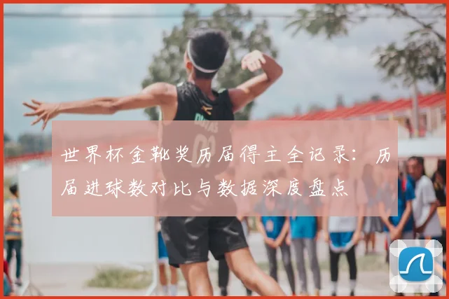 世界杯金靴奖历届得主全记录:历届进球数对比与数据深度盘点