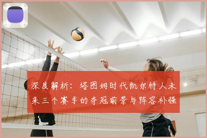 深度解析：塔图姆时代凯尔特人未来三个赛季的夺冠前景与阵容补强策略