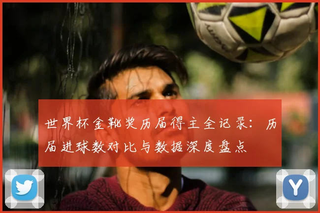 世界杯金靴奖历届得主全记录：历届进球数对比与数据深度盘点