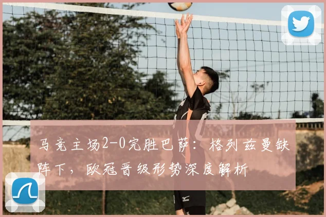 马竞主场2-0完胜巴萨：格列兹曼缺阵下，欧冠晋级形势深度解析