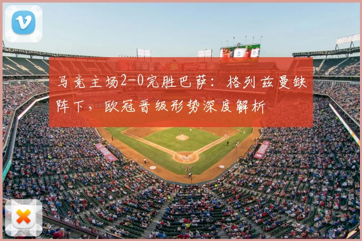 马竞主场2-0完胜巴萨：格列兹曼缺阵下，欧冠晋级形势深度解析