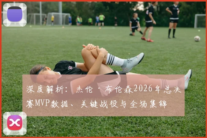 深度解析：杰伦·布伦森2026年总决赛MVP数据、关键战役与全场集锦