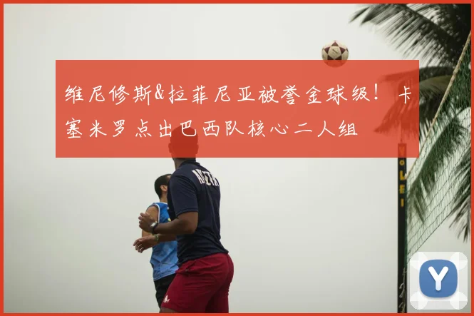 维尼修斯&拉菲尼亚被誉金球级！卡塞米罗点出巴西队核心二人组